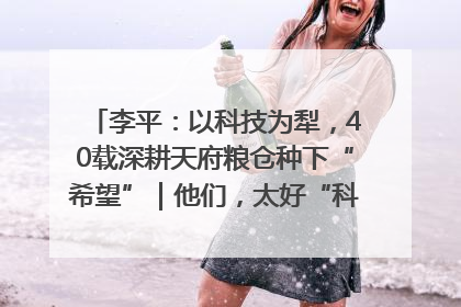李平：以科技为犁，40载深耕天府粮仓种下“希望”｜他们，太好“科”了& 9312